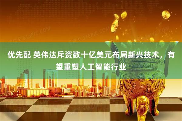 优先配 英伟达斥资数十亿美元布局新兴技术，有望重塑人工智能行业
