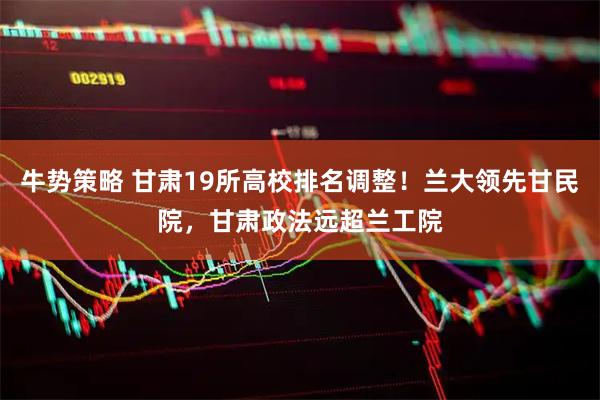 牛势策略 甘肃19所高校排名调整！兰大领先甘民院，甘肃政法远超兰工院