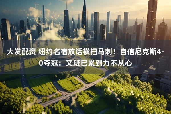 大发配资 纽约名宿放话横扫马刺！自信尼克斯4-0夺冠：文班已累到力不从心