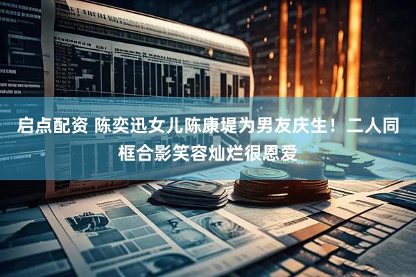 启点配资 陈奕迅女儿陈康堤为男友庆生！二人同框合影笑容灿烂很恩爱