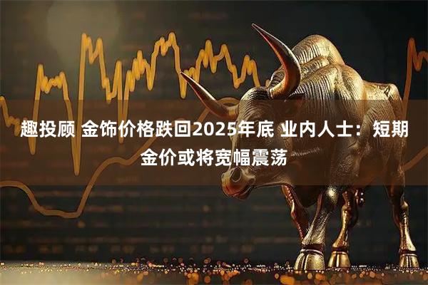 趣投顾 金饰价格跌回2025年底 业内人士：短期金价或将宽幅震荡