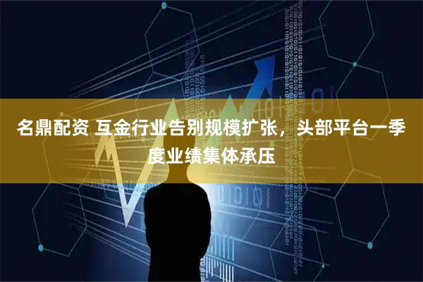 名鼎配资 互金行业告别规模扩张，头部平台一季度业绩集体承压