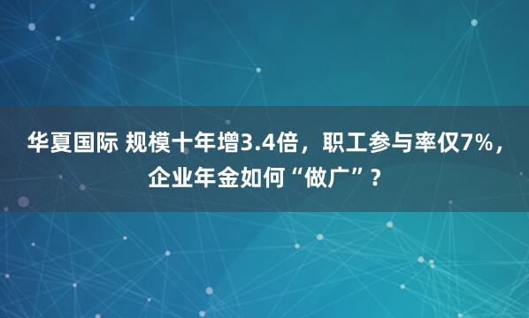 华夏国际 规模十年增3.4倍，职工参与率仅7%，企业年金如何“做广”？