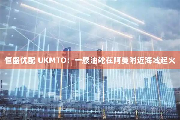 恒盛优配 UKMTO:一艘油轮在阿曼附近海域起火