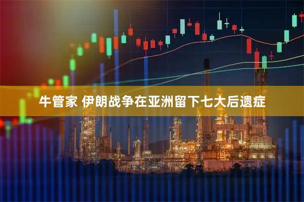 牛管家 伊朗战争在亚洲留下七大后遗症