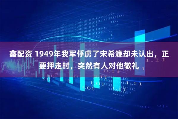 鑫配资 1949年我军俘虏了宋希濂却未认出，正要押走时，突然有人对他敬礼