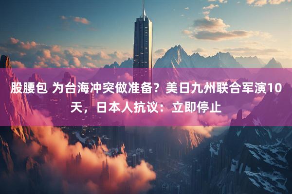 股腰包 为台海冲突做准备？美日九州联合军演10天，日本人抗议：立即停止
