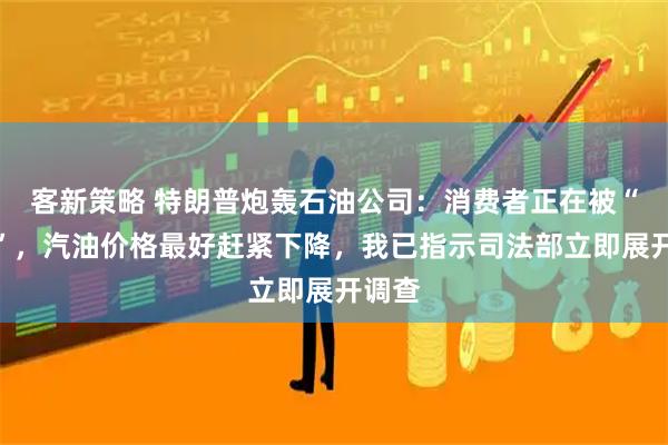 客新策略 特朗普炮轰石油公司：消费者正在被“宰割”，汽油价格最好赶紧下降，我已指示司法部立即展开调查