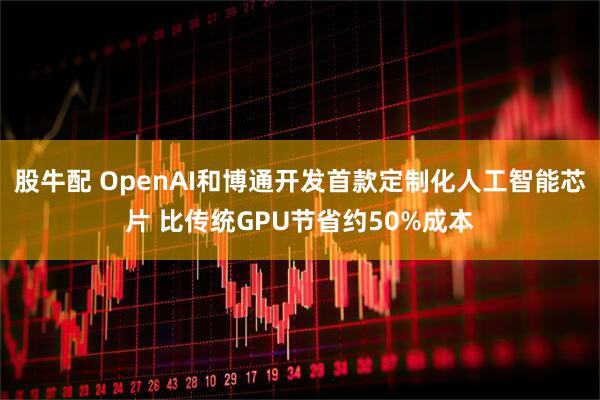股牛配 OpenAI和博通开发首款定制化人工智能芯片 比传统GPU节省约50%成本