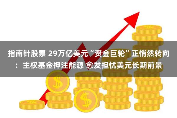 指南针股票 29万亿美元“资金巨轮”正悄然转向：主权基金押注能源 愈发担忧美元长期前景