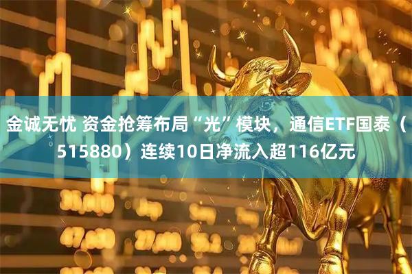 金诚无忧 资金抢筹布局“光”模块，通信ETF国泰（515880）连续10日净流入超116亿元