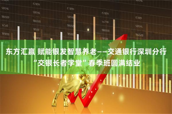 东方汇赢 赋能银发智慧养老——交通银行深圳分行“交银长者学堂”春季班圆满结业