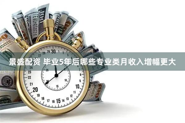 景盛配资 毕业5年后哪些专业类月收入增幅更大