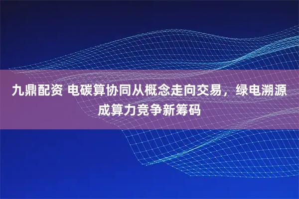 九鼎配资 电碳算协同从概念走向交易，绿电溯源成算力竞争新筹码