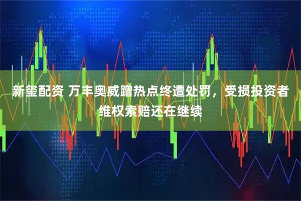 新玺配资 万丰奥威蹭热点终遭处罚，受损投资者维权索赔还在继续