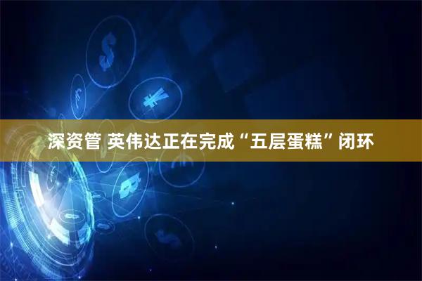 深资管 英伟达正在完成“五层蛋糕”闭环