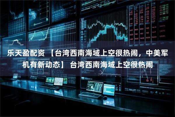 乐天盈配资 【台湾西南海域上空很热闹，中美军机有新动态】 台湾西南海域上空很热闹