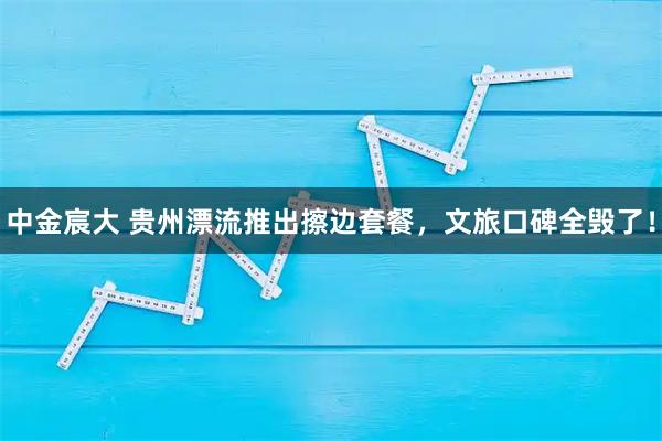 中金宸大 贵州漂流推出擦边套餐，文旅口碑全毁了！
