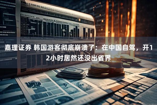 嘉理证券 韩国游客彻底崩溃了：在中国自驾，开12小时居然还没出省界