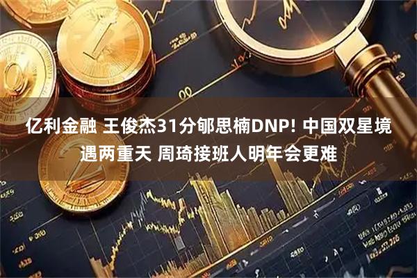 亿利金融 王俊杰31分郇思楠DNP! 中国双星境遇两重天 周琦接班人明年会更难